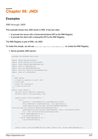 Chapter 98: JNDI
Examples
RMI through JNDI
This example shows how JNDI works in RMI. It has two roles:
to provide the server with a bind/unbind/rebind API to the RMI Registry
•
to provide the client with a lookup/list API to the RMI Registry.
•
The RMI Registry is part of RMI, not JNDI.
To make this simple, we will use java.rmi.registry.CreateRegistry() to create the RMI Registry.
Server.java(the JNDI server)
package com.neohope.jndi.test;
import javax.naming.Context;
import javax.naming.InitialContext;
import javax.naming.NamingException;
import java.io.IOException;
import java.rmi.RemoteException;
import java.rmi.registry.LocateRegistry;
import java.util.Hashtable;
/**
* JNDI Server
* 1.create a registry on port 1234
* 2.bind JNDI
* 3.wait for connection
* 4.clean up and end
*/
public class Server {
private static Registry registry;
private static InitialContext ctx;
public static void initJNDI() {
try {
registry = LocateRegistry.createRegistry(1234);
final Hashtable jndiProperties = new Hashtable();
jndiProperties.put(Context.INITIAL_CONTEXT_FACTORY,
"com.sun.jndi.rmi.registry.RegistryContextFactory");
jndiProperties.put(Context.PROVIDER_URL, "rmi://localhost:1234");
ctx = new InitialContext(jndiProperties);
} catch (NamingException e) {
e.printStackTrace();
} catch (RemoteException e) {
e.printStackTrace();
}
}
public static void bindJNDI(String name, Object obj) throws NamingException {
1.
https://riptutorial.com/ 637
 
