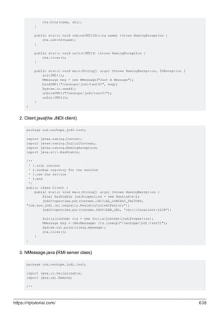 ctx.bind(name, obj);
}
public static void unbindJNDI(String name) throws NamingException {
ctx.unbind(name);
}
public static void unInitJNDI() throws NamingException {
ctx.close();
}
public static void main(String[] args) throws NamingException, IOException {
initJNDI();
NMessage msg = new NMessage("Just A Message");
bindJNDI("/neohope/jndi/test01", msg);
System.in.read();
unbindJNDI("/neohope/jndi/test01");
unInitJNDI();
}
}
Client.java(the JNDI client)
package com.neohope.jndi.test;
import javax.naming.Context;
import javax.naming.InitialContext;
import javax.naming.NamingException;
import java.util.Hashtable;
/**
* 1.init context
* 2.lookup registry for the service
* 3.use the service
* 4.end
*/
public class Client {
public static void main(String[] args) throws NamingException {
final Hashtable jndiProperties = new Hashtable();
jndiProperties.put(Context.INITIAL_CONTEXT_FACTORY,
"com.sun.jndi.rmi.registry.RegistryContextFactory");
jndiProperties.put(Context.PROVIDER_URL, "rmi://localhost:1234");
InitialContext ctx = new InitialContext(jndiProperties);
NMessage msg = (NeoMessage) ctx.lookup("/neohope/jndi/test01");
System.out.println(msg.message);
ctx.close();
}
}
2.
NMessage.java (RMI server class)
package com.neohope.jndi.test;
import java.io.Serializable;
import java.rmi.Remote;
/**
3.
https://riptutorial.com/ 638
 