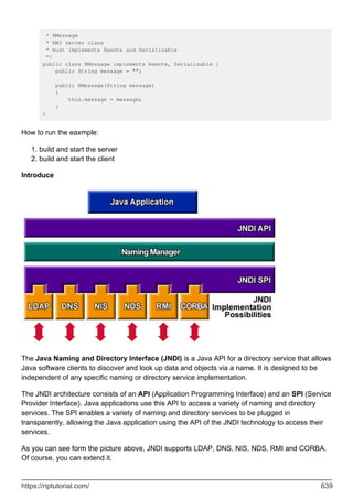 * NMessage
* RMI server class
* must implements Remote and Serializable
*/
public class NMessage implements Remote, Serializable {
public String message = "";
public NMessage(String message)
{
this.message = message;
}
}
How to run the eaxmple:
build and start the server
1.
build and start the client
2.
Introduce
The Java Naming and Directory Interface (JNDI) is a Java API for a directory service that allows
Java software clients to discover and look up data and objects via a name. It is designed to be
independent of any specific naming or directory service implementation.
The JNDI architecture consists of an API (Application Programming Interface) and an SPI (Service
Provider Interface). Java applications use this API to access a variety of naming and directory
services. The SPI enables a variety of naming and directory services to be plugged in
transparently, allowing the Java application using the API of the JNDI technology to access their
services.
As you can see form the picture above, JNDI supports LDAP, DNS, NIS, NDS, RMI and CORBA.
Of course, you can extend it.
https://riptutorial.com/ 639
 