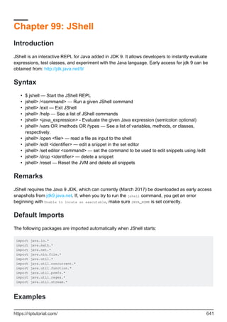 Chapter 99: JShell
Introduction
JShell is an interactive REPL for Java added in JDK 9. It allows developers to instantly evaluate
expressions, test classes, and experiment with the Java language. Early access for jdk 9 can be
obtained from: http://jdk.java.net/9/
Syntax
$ jshell — Start the JShell REPL
•
jshell> /<command> — Run a given JShell command
•
jshell> /exit — Exit JShell
•
jshell> /help — See a list of JShell commands
•
jshell> <java_expression> - Evaluate the given Java expression (semicolon optional)
•
jshell> /vars OR /methods OR /types — See a list of variables, methods, or classes,
respectively.
•
jshell> /open <file> — read a file as input to the shell
•
jshell> /edit <identifier> — edit a snippet in the set editor
•
jshell> /set editor <command> — set the command to be used to edit snippets using /edit
•
jshell> /drop <identifier> — delete a snippet
•
jshell> /reset — Reset the JVM and delete all snippets
•
Remarks
JShell requires the Java 9 JDK, which can currently (March 2017) be downloaded as early access
snapshots from jdk9.java.net. If, when you try to run the jshell command, you get an error
beginning with Unable to locate an executable, make sure JAVA_HOME is set correctly.
Default Imports
The following packages are imported automatically when JShell starts:
import java.io.*
import java.math.*
import java.net.*
import java.nio.file.*
import java.util.*
import java.util.concurrent.*
import java.util.function.*
import java.util.prefs.*
import java.util.regex.*
import java.util.stream.*
Examples
https://riptutorial.com/ 641
 
