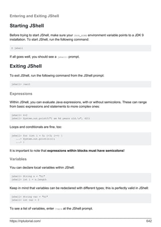 Entering and Exiting JShell
Starting JShell
Before trying to start JShell, make sure your JAVA_HOME environment variable points to a JDK 9
installation. To start JShell, run the following command:
$ jshell
If all goes well, you should see a jshell> prompt.
Exiting JShell
To exit JShell, run the following command from the JShell prompt:
jshell> /exit
Expressions
Within JShell, you can evaluate Java expressions, with or without semicolons. These can range
from basic expressions and statements to more complex ones:
jshell> 4+2
jshell> System.out.printf("I am %d years old.n", 421)
Loops and conditionals are fine, too:
jshell> for (int i = 0; i<3; i++) {
...> System.out.println(i);
...> }
It is important t