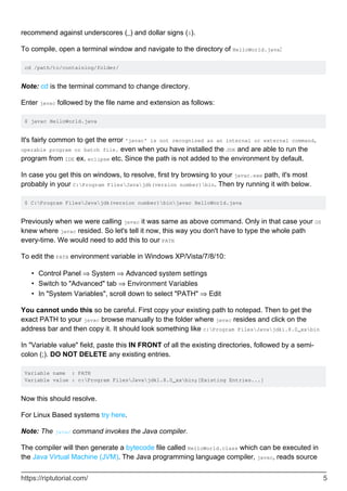 recommend against underscores (_) and dollar signs ($).
To compile, open a terminal window and navigate to the directory of HelloWorld.java:
cd /path/to/containing/folder/
Note: cd is the terminal command to change directory.
Enter javac followed by the file name and extension as follows:
$ javac HelloWorld.java
It's fairly common to get the error 'javac' is not recognized as an internal or external command,
operable program or batch file. even when you have installed the JDK and are able to run the
program from IDE ex. eclipse etc. Since the path is not added to the environment by default.
In case you get this on windows, to resolve, first try browsing to your javac.exe path, it's most
probably in your C:Program FilesJavajdk(version number)bin. Then try running it with below.
$ C:Program FilesJavajdk(version number)binjavac HelloWorld.java
Previously when we were calling javac it was same as above command. Only in that case your OS
knew where javac resided. So let's tell it now, this way you don't have to type the whole path
every-time. We would need to add this to our PATH
To edit the PATH environment variable in Windows XP/Vista/7/8/10:
Control Panel ⇒ System ⇒ Advanced system settings
•
Switch to "Advanced" tab ⇒ Environment Variables
•
In "System Variables", scroll down to select "PATH" ⇒ Edit
•
You cannot undo this so be careful. First copy your existing path to notepad. Then to get the
exact PATH to your javac browse manually to the folder where javac resides and click on the
address bar and then copy it. It should look something like c:Program FilesJavajdk1.8.0_xxbin
In "Variable value" field, paste this IN FRONT of all the existing directories, followed by a semi-
colon (;). DO NOT DELETE any existing entries.
Variable name : PATH
Variable value : c:Program FilesJavajdk1.8.0_xxbin;[Existing Entries...]
Now this should resolve.
For Linux Based systems try here.
Note: The javac command invokes the Java compiler.
The compiler will then generate a bytecode file called HelloWorld.class which can be executed in
the Java Virtual Machine (JVM). The Java programming language compiler, javac, reads source
https://riptutorial.com/ 5
 