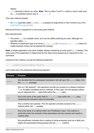 object).
void: meaning it returns no value. Note: This is unlike C and C++ where a return code such
as int is expected (Java's way is System.exit()).
•
This main method accepts:
An array (typically called args) of Strings passed as arguments to main function (e.g. from
command line arguments).
•
Almost all of this is required for a Java entry point method.
Non-required parts:
The name args is a variable name, so it can be called anything you want, although it is
typically called args.
•
Whether its parameter type is an array (String[] args) or Varargs (String... args) does not
matter because arrays can be passed into varargs.
•
Note: A single application may have multiple classes containing an entry point (main) method. The
entry point of the application is determined by the class name passed as an argument to the java
command.
Inside the main method, we see the following statement:
System.out.println("Hello, World!");
Let's break down this statement element-by-element:
Element Purpose
System
this denotes that the subsequent expression will call upon the System class, from
the java.lang package.
.
this is a "dot operator". Dot operators provide you access to a classes members
1; i.e. its fields (variables) and its methods. In this case, this dot operator allows
you to reference the out static field within the System class.
out
this is the name of the static field of PrintStream type within the System class
containing the standard output functionality.
.
this is another dot operator. This dot operator provides access to the println
method within the out variable.
println
this is the name of a method within the PrintStream class. This method in
particular prints the contents of the parameters into the console and inserts a
newline after.
(
this parenthesis indicates that a method is being accessed (and not a field) and
begins the parameters being passed into the println method.
https://riptutorial.com/ 7
 