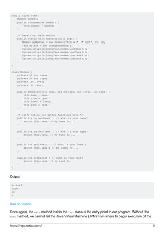 public class Team {
Member member;
public Team(Member member) {
this.member = member;
}
// here's our main method
public static void main(String[] args) {
Member myMember = new Member("Aurieel", "light", 10, 1);
Team myTeam = new Team(myMember);
System.out.println(myTeam.member.getName());
System.out.println(myTeam.member.getType());
System.out.println(myTeam.member.getLevel());
System.out.println(myTeam.member.getRank());
}
}
class Member {
private String name;
private String type;
private int level;
private int rank;
public Member(String name, String type, int level, int rank) {
this.name = name;
this.type = type;
this.level = level;
this.rank = rank;
}
/* let's define our getter functions here */
public String getName() { // what is your name?
return this.name; // my name is ...
}
public String getType() { // what is your type?
return this.type; // my type is ...
}
public int getLevel() { // what is your level?
return this.level; // my level is ...
}
public int getRank() { // what is your rank?
return this.rank; // my rank is
}
}
Output:
Aurieel
light
10
1
Run on ideone
Once again, the main method inside the Test class is the entry point to our program. Without the
main method, we cannot tell the Java Virtual Machine (JVM) from where to begin execution of the
https://riptutorial.com/ 9
 