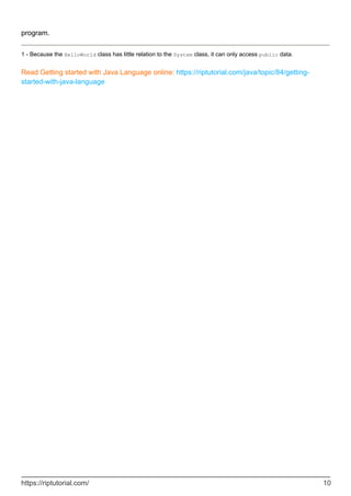 program.
1 - Because the HelloWorld class has little relation to the System class, it can only access public data.
Read Getting started with Java Language online: https://riptutorial.com/java/topic/84/getting-
started-with-java-language
https://riptutorial.com/ 10
 
