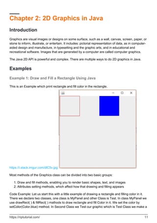 Chapter 2: 2D Graphics in Java
Introduction
Graphics are visual images or designs on some surface, such as a wall, canvas, screen, paper, or
stone to inform, illustrate, or entertain. It includes: pictorial representation of data, as in computer-
aided design and manufacture, in typesetting and the graphic arts, and in educational and
recreational software. Images that are generated by a computer are called computer graphics.
The Java 2D API is powerful and complex. There are multiple ways to do 2D graphics in Java.
Examples
Example 1: Draw and Fill a Rectangle Using Java
This is an Example which print rectangle and fill color in the rectangle.
https://i.stack.imgur.com/dlC5v.jpg
Most methods of the Graphics class can be divided into two basic groups:
Draw and fill methods, enabling you to render basic shapes, text, and images
1.
Attributes setting methods, which affect how that drawing and filling appears
2.
Code Example: Let us start this with a little example of drawing a rectangle and filling color in it.
There we declare two classes, one class is MyPanel and other Class is Test. In class MyPanel we
use drawRect( ) & fillRect( ) mathods to draw rectangle and fill Color in it. We set the color by
setColor(Color.blue) method. In Second Class we Test our graphic which is Test Class we make a
https://riptutorial.com/ 11
 