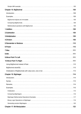 Simple JMH example 105
Chapter 15: BigDecimal 108
Introduction 108
Examples 108
BigDecimal objects are immutable 108
Comparing BigDecimals 108
Mathematical operations with BigDecimal 108
1.Addition 108
2.Subtraction 109
3.Multiplication 109
4.Division 109
5.Remainder or Modulus 110
6.Power 110
7.Max 111
8.Min 111
9.Move Point To Left 111
10.Move Point To Right 111
Using BigDecimal instead of float 112
BigDecimal.valueOf() 113
Initialization of BigDecimals with value zero, one or ten 113
Chapter 16: BigInteger 114
Introduction 114
Syntax 114
Remarks 114
Examples 115
Initialization 115
Comparing BigIntegers 116
BigInteger Mathematical Operations Examples 117
Binary Logic Operations on BigInteger 119
Generating random BigIntegers 120
Chapter 17: Bit Manipulation 122
 