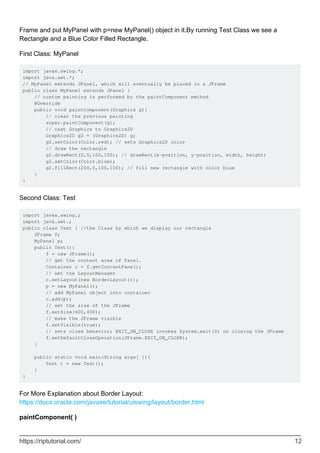 Frame and put MyPanel with p=new MyPanel() object in it.By running Test Class we see a
Rectangle and a Blue Color Filled Rectangle.
First Class: MyPanel
import javax.swing.*;
import java.awt.*;
// MyPanel extends JPanel, which will eventually be placed in a JFrame
public class MyPanel extends JPanel {
// custom painting is performed by the paintComponent method
@Override
public void paintComponent(Graphics g){
// clear the previous painting
super.paintComponent(g);
// cast Graphics to Graphics2D
Graphics2D g2 = (Graphics2D) g;
g2.setColor(Color.red); // sets Graphics2D color
// draw the rectangle
g2.drawRect(0,0,100,100); // drawRect(x-position, y-position, width, height)
g2.setColor(Color.blue);
g2.fillRect(200,0,100,100); // fill new rectangle with color blue
}
}
Second Class: Test
import javax.swing.;
import java.awt.;
public class Test { //the Class by which we display our rectangle
JFrame f;
MyPanel p;
public Test(){
f = new JFrame();
// get the content area of Panel.
Container c = f.getContentPane();
// set the LayoutManager
c.setLayout(new BorderLayout());
p = new MyPanel();
// add MyPanel object into container
c.add(p);
// set the size of the JFrame
f.setSize(400,400);
// make the JFrame visible
f.setVisible(true);
// sets close behavior; EXIT_ON_CLOSE invokes System.exit(0) on closing the JFrame
f.setDefaultCloseOperation(JFrame.EXIT_ON_CLOSE);
}
public static void main(String args[ ]){
Test t = new Test();
}
}
For More Explanation about Border Layout:
https://docs.oracle.com/javase/tutorial/uiswing/layout/border.html
paintComponent( )
https://riptutorial.com/ 12
 