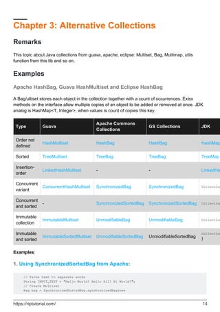 Chapter 3: Alternative Collections
Remarks
This topic about Java collections from guava, apache, eclipse: Multiset, Bag, Multimap, utils
function from this lib and so on.
Examples
Apache HashBag, Guava HashMultiset and Eclipse HashBag
A Bag/ultiset stores each object in the collection together with a count of occurrences. Extra
methods on the interface allow multiple copies of an object to be added or removed at once. JDK
analog is HashMap<T, Integer>, when values is count of copies this key.
Type Guava
Apache Commons
Collections
GS Collections JDK
Order not
defined
HashMultiset HashBag HashBag HashMap
Sorted TreeMultiset TreeBag TreeBag TreeMap
Insertion-
order
LinkedHashMultiset - - LinkedHa
Concurrent
variant
ConcurrentHashMultiset SynchronizedBag SynchronizedBag Collection
Concurrent
and sorted
- SynchronizedSortedBag SynchronizedSortedBag Collection
Immutable
collection
ImmutableMultiset UnmodifiableBag UnmodifiableBag Collection
Immutable
and sorted
ImmutableSortedMultiset UnmodifiableSortedBag UnmodifiableSortedBag
Collection
)
Examples:
1. Using SynchronizedSortedBag from Apache:
// Parse text to separate words
String INPUT_TEXT = "Hello World! Hello All! Hi World!";
// Create Multiset
Bag bag = SynchronizedSortedBag.synchronizedBag(new
https://riptutorial.com/ 14
 