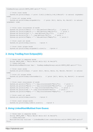 TreeBag(Arrays.asList(INPUT_TEXT.split(" "))));
// Print count words
System.out.println(bag); // print [1:All!,2:Hello,1:Hi,2:World!]- in natural (alphabet)
order
// Print all unique words
System.out.println(bag.uniqueSet()); // print [All!, Hello, Hi, World!]- in natural
(alphabet) order
// Print count occurrences of words
System.out.println("Hello = " + bag.getCount("Hello")); // print 2
System.out.println("World = " + bag.getCount("World!")); // print 2
System.out.println("All = " + bag.getCount("All!")); // print 1
System.out.println("Hi = " + bag.getCount("Hi")); // print 1
System.out.println("Empty = " + bag.getCount("Empty")); // print 0
// Print count all words
System.out.println(bag.size()); //print 6
// Print count unique words
System.out.println(bag.uniqueSet().size()); //print 4
2. Using TreeBag from Eclipse(GC):
// Parse text to separate words
String INPUT_TEXT = "Hello World! Hello All! Hi World!";
// Create Multiset
MutableSortedBag<String> bag = TreeBag.newBag(Arrays.asList(INPUT_TEXT.split(" ")));
// Print count words
System.out.println(bag); // print [All!, Hello, Hello, Hi, World!, World!]- in natural
order
// Print all unique words
System.out.println(bag.toSortedSet()); // print [All!, Hello, Hi, World!]- in natural
order
// Print count occurrences of words
System.out.println("Hello = " + bag.occurrencesOf("Hello")); // print 2
System.out.println("World = " + bag.occurrencesOf("World!")); // print 2
System.out.println("All = " + bag.occurrencesOf("All!")); // print 1
System.out.println("Hi = " + bag.occurrencesOf("Hi")); // print 1
System.out.println("Empty = " + bag.occurrencesOf("Empty")); // print 0
// Print count all words
System.out.println(bag.size()); //print 6
// Print count unique words
System.out.println(bag.toSet().size()); //print 4
3. Using LinkedHashMultiset from Guava:
// Parse text to separate words
String INPUT_TEXT = "Hello World! Hello All! Hi World!";
// Create Multiset
Multiset<String> multiset = LinkedHashMultiset.create(Arrays.asList(INPUT_TEXT.split("
")));
https://riptutorial.com/ 15
 