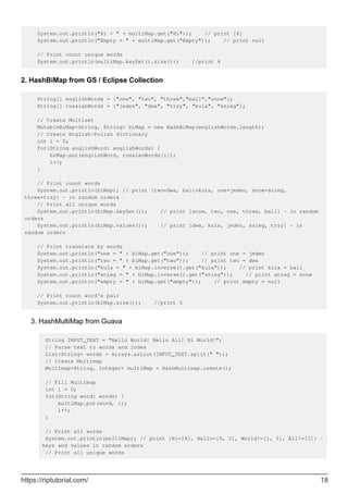 System.out.println("Hi = " + multiMap.get("Hi")); // print [4]
System.out.println("Empty = " + multiMap.get("Empty")); // print null
// Print count unique words
System.out.println(multiMap.keySet().size()); //print 4
2. HashBiMap from GS / Eclipse Collection
String[] englishWords = {"one", "two", "three","ball","snow"};
String[] russianWords = {"jeden", "dwa", "trzy", "kula", "snieg"};
// Create Multiset
MutableBiMap<String, String> biMap = new HashBiMap(englishWords.length);
// Create English-Polish dictionary
int i = 0;
for(String englishWord: englishWords) {
biMap.put(englishWord, russianWords[i]);
i++;
}
// Print count words
System.out.println(biMap); // print {two=dwa, ball=kula, one=jeden, snow=snieg,
three=trzy} - in random orders
// Print all unique words
System.out.println(biMap.keySet()); // print [snow, two, one, three, ball] - in random
orders
System.out.println(biMap.values()); // print [dwa, kula, jeden, snieg, trzy] - in
random orders
// Print translate by words
System.out.println("one = " + biMap.get("one")); // print one = jeden
System.out.println("two = " + biMap.get("two")); // print two = dwa
System.out.println("kula = " + biMap.inverse().get("kula")); // print kula = ball
System.out.println("snieg = " + biMap.inverse().get("snieg")); // print snieg = snow
System.out.println("empty = " + biMap.get("empty")); // print empty = null
// Print count word's pair
System.out.println(biMap.size()); //print 5
HashMultiMap from Guava
String INPUT_TEXT = "Hello World! Hello All! Hi World!";
// Parse text to words and index
List<String> words = Arrays.asList(INPUT_TEXT.split(" "));
// Create Multimap
Multimap<String, Integer> multiMap = HashMultimap.create();
// Fill Multimap
int i = 0;
for(String word: words) {
multiMap.put(word, i);
i++;
}
// Print all words
System.out.println(multiMap); // print {Hi=[4], Hello=[0, 2], World!=[1, 5], All!=[3]} -
keys and values in random orders
// Print all unique words
3.
https://riptutorial.com/ 18
 