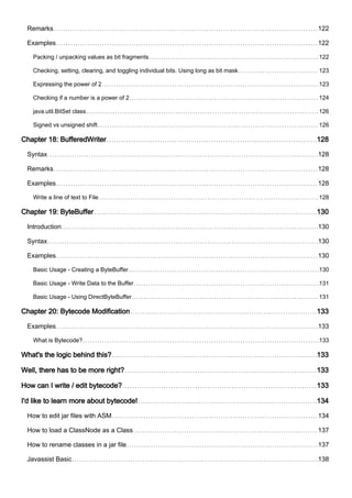 Remarks 122
Examples 122
Packing / unpacking values as bit fragments 122
Checking, setting, clearing, and toggling individual bits. Using long as bit mask 123
Expressing the power of 2 123
Checking if a number is a power of 2 124
java.util.BitSet class 126
Signed vs unsigned shift 126
Chapter 18: BufferedWriter 128
Syntax 128
Remarks 128
Examples 128
Write a line of text to File 128
Chapter 19: ByteBuffer 130
Introduction 130
Syntax 130
Examples 130
Basic Usage - Creating a ByteBuffer 130
Basic Usage - Write Data to the Buffer 131
Basic Usage - Using DirectByteBuffer 131
Chapter 20: Bytecode Modification 133
Examples 133
What is Bytecode? 133
What's the logic behind this? 133
Well, there has to be more right? 133
How can I write / edit bytecode? 133
I'd like to learn more about bytecode! 134
How to edit jar files with ASM 134
How to load a ClassNode as a Class 137
How to rename classes in a jar file 137
Javassist Basic 138
 