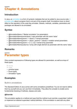 Chapter 4: Annotations
Introduction
In Java, an annotation is a form of syntactic metadata that can be added to Java source code. It
provides data about a program that is not part of the program itself. Annotations have no direct
effect on the operation of the code they annotate. Classes, methods, variables, parameters and
packages are allowed to be annotated.
Syntax
@AnnotationName // 'Marker annotation' (no parameters)
•
@AnnotationName(someValue) // sets parameter with the name 'value'
•
@AnnotationName(param1 = value1) // named parameter
•
@AnnotationName(param1 = value1, param2 = value2) // multiple named parameters
•
@AnnotationName(param1 = {1, 2, 3}) // named array parameter
•
@AnnotationName({value1}) // array with single element as parameter with the name 'value'
•
Remarks
Parameter types
Only constant expressions of following types are allowed for parameters, as well as arrays of
these types:
String
•
Class
•
primitive types
•
Enum types
•
Annotation Types
•
Examples
Built-in annotations
The Standard Edition of Java comes with some annotations predefined. You do not need to define
them by yourself and you can use them immediately. They allow the compiler to enable some
fundamental checking of methods, classes and code.
@Override
This annotation applies to a method and says that this method must override a superclass' method
or implement an abstract superclass' method definition. If this annotation is used with any other
https://riptutorial.com/ 25
 
