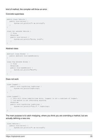 kind of method, the compiler will throw an error.
Concrete superclass
public class Vehicle {
public void drive() {
System.out.println("I am driving");
}
}
class Car extends Vehicle {
// Fine
@Override
public void drive() {
System.out.prinln("Brrrm, brrm");
}
}
Abstract class
abstract class Animal {
public abstract void makeNoise();
}
class Dog extends Animal {
// Fine
@Override
public void makeNoise() {
System.out.prinln("Woof");
}
}
Does not work
class Logger1 {
public void log(String logString) {
System.out.prinln(logString);
}
}
class Logger2 {
// This will throw compile-time error. Logger2 is not a subclass of Logger1.
// log method is not overriding anything
@Override
public void log(String logString) {
System.out.println("Log 2" + logString);
}
}
The main purpose is to catch mistyping, where you think you are overriding a method, but are
actually defining a new one.
class Vehicle {
public void drive() {
System.out.println("I am driving");
}
https://riptutorial.com/ 26
 