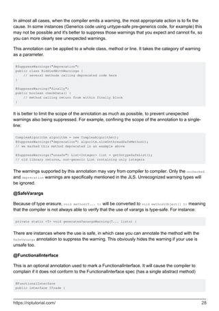 In almost all cases, when the compiler emits a warning, the most appropriate action is to fix the
cause. In some instances (Generics code using untype-safe pre-generics code, for example) this
may not be possible and it's better to suppress those warnings that you expect and cannot fix, so
you can more clearly see unexpected warnings.
This annotation can be applied to a whole class, method or line. It takes the category of warning
as a parameter.
@SuppressWarnings("deprecation")
public class RiddledWithWarnings {
// several methods calling deprecated code here
}
@SuppressWarning("finally")
public boolean checkData() {
// method calling return from within finally block
}
It is better to limit the scope of the annotation as much as possible, to prevent unexpected
warnings also being suppressed. For example, confining the scope of the annotation to a single-
line:
ComplexAlgorithm algorithm = new ComplexAlgorithm();
@SuppressWarnings("deprecation") algoritm.slowUnthreadSafeMethod();
// we marked this method deprecated in an example above
@SuppressWarnings("unsafe") List<Integer> list = getUntypeSafeList();
// old library returns, non-generic List containing only integers
The warnings supported by this annotation may vary from compiler to compiler. Only the unchecked
and deprecation warnings are specifically mentioned in the JLS. Unrecognized warning types will
be ignored.
@SafeVarargs
Because of type erasure, void method(T... t) will be converted to void method(Object[] t) meaning
that the compiler is not always able to verify that the use of varargs is type-safe. For instance:
private static <T> void generatesVarargsWarning(T... lists) {
There are instances where the use is safe, in which case you can annotate the method with the
SafeVarargs annotation to suppress the warning. This obviously hides the warning if your use is
unsafe too.
@FunctionalInterface
This is an optional annotation used to mark a FunctionalInterface. It will cause the compiler to
complain if it does not conform to the FunctionalInterface spec (has a single abstract method)
@FunctionalInterface
public interface ITrade {
https://riptutorial.com/ 28
 