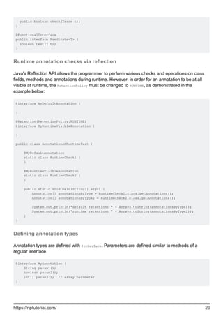public boolean check(Trade t);
}
@FunctionalInterface
public interface Predicate<T> {
boolean test(T t);
}
Runtime annotation checks via reflection
Java's Reflection API allows the programmer to perform various checks and operations on class
fields, methods and annotations during runtime. However, in order for an annotation to be at all
visible at runtime, the RetentionPolicy must be changed to RUNTIME, as demonstrated in the
example below:
@interface MyDefaultAnnotation {
}
@Retention(RetentionPolicy.RUNTIME)
@interface MyRuntimeVisibleAnnotation {
}
public class AnnotationAtRuntimeTest {
@MyDefaultAnnotation
static class RuntimeCheck1 {
}
@MyRuntimeVisibleAnnotation
static class RuntimeCheck2 {
}
public static void main(String[] args) {
Annotation[] annotationsByType = RuntimeCheck1.class.getAnnotations();
Annotation[] annotationsByType2 = RuntimeCheck2.class.getAnnotations();
System.out.println("default retention: " + Arrays.toString(annotationsByType));
System.out.println("runtime retention: " + Arrays.toString(annotationsByType2));
}
}
Defining annotation types
Annotation types are defined with @interface. Parameters are defined similar to methods of a
regular interface.
@interface MyAnnotation {
String param1();
boolean param2();
int[] param3(); // array parameter
}
https://riptutorial.com/ 29
 