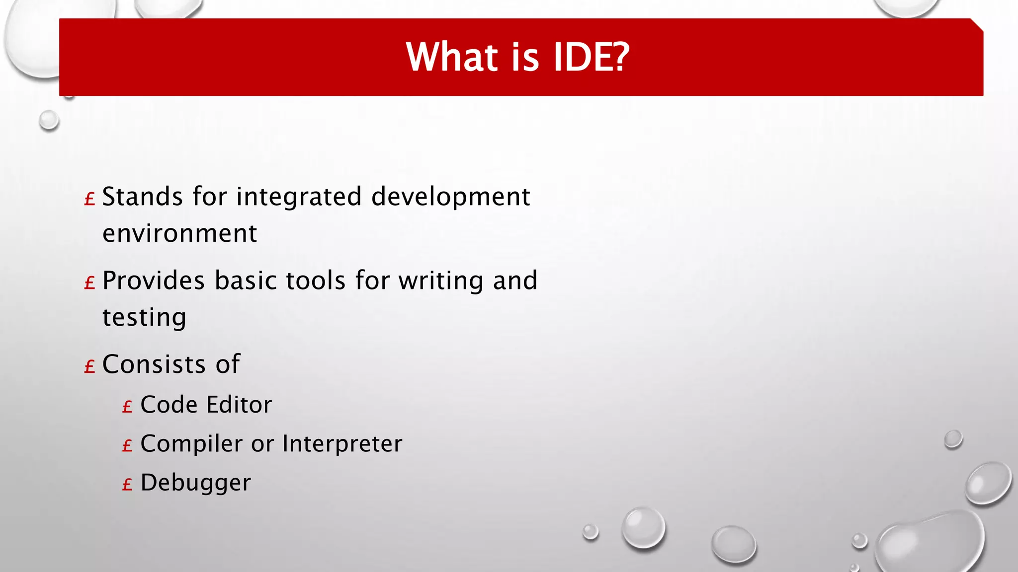 What is IDE?
£ Stands for integrated development
environment
£ Provides basic tools for writing and
testing
£ Consists of
£ Code Editor
£ Compiler or Interpreter
£ Debugger
 