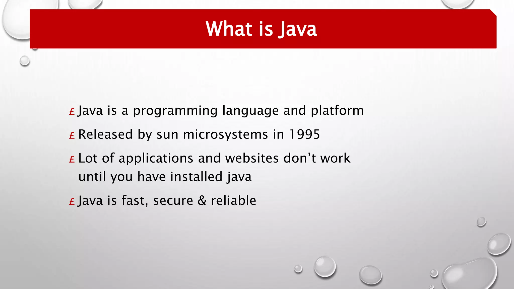 £ Java is a programming language and platform
£ Released by sun microsystems in 1995
£ Lot of applications and websites don’t work
until you have installed java
£ Java is fast, secure & reliable
What is Java
 