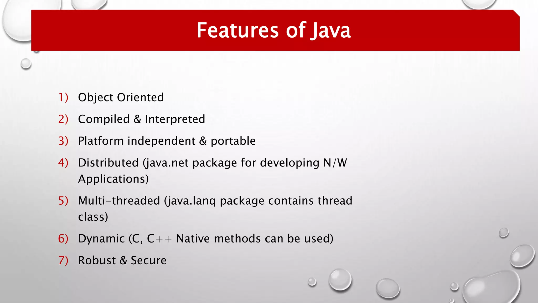 1) Object Oriented
2) Compiled & Interpreted
3) Platform independent & portable
4) Distributed (java.net package for developing N/W
Applications)
5) Multi-threaded (java.lanq package contains thread
class)
6) Dynamic (C, C++ Native methods can be used)
7) Robust & Secure
Features of Java
 