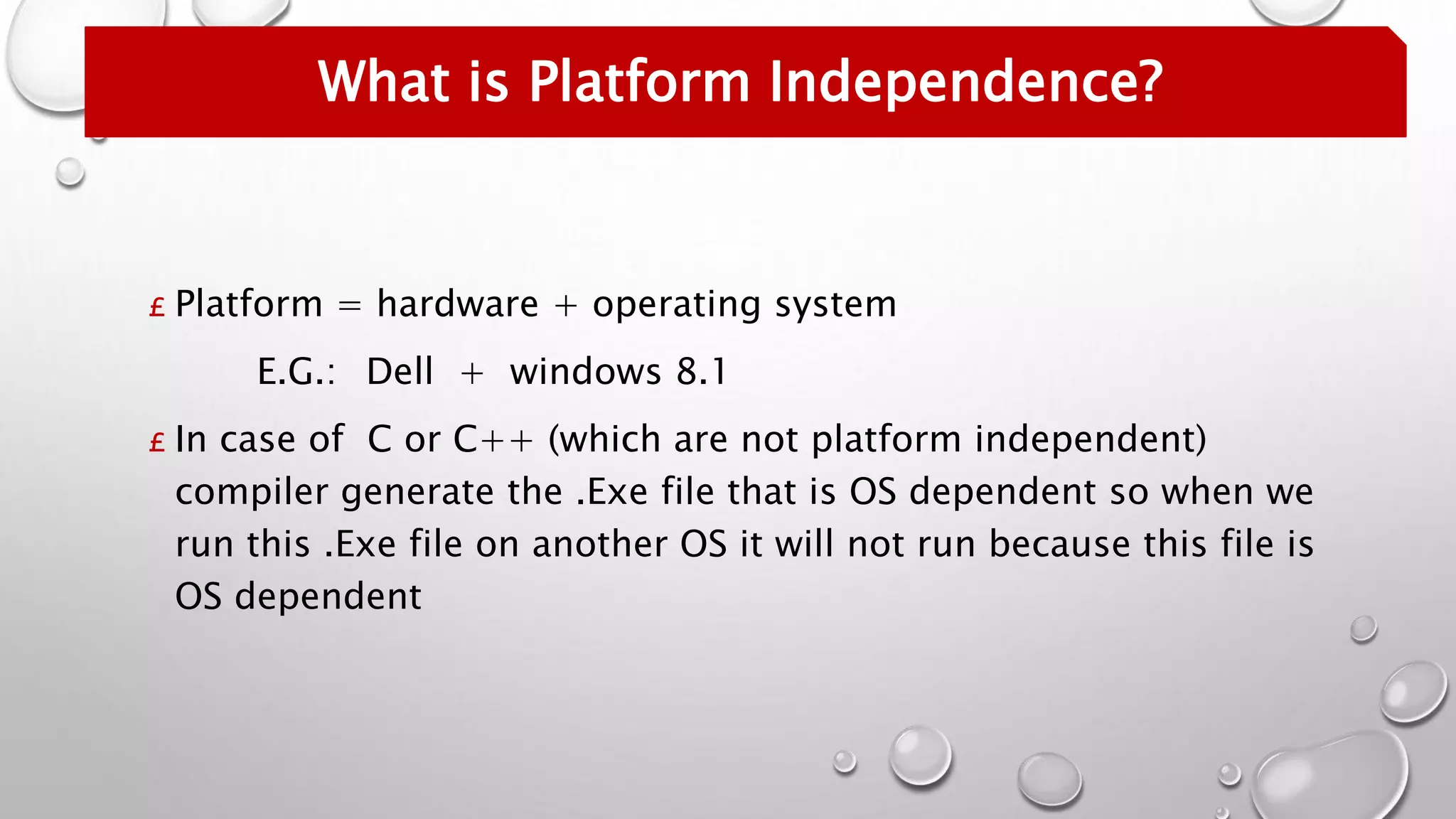 £ Platform = hardware + operating system
E.G.: Dell + windows 8.1
£ In case of C or C++ (which are not platform independent)
compiler generate the .Exe file that is OS dependent so when we
run this .Exe file on another OS it will not run because this file is
OS dependent
What is Platform Independence?
 