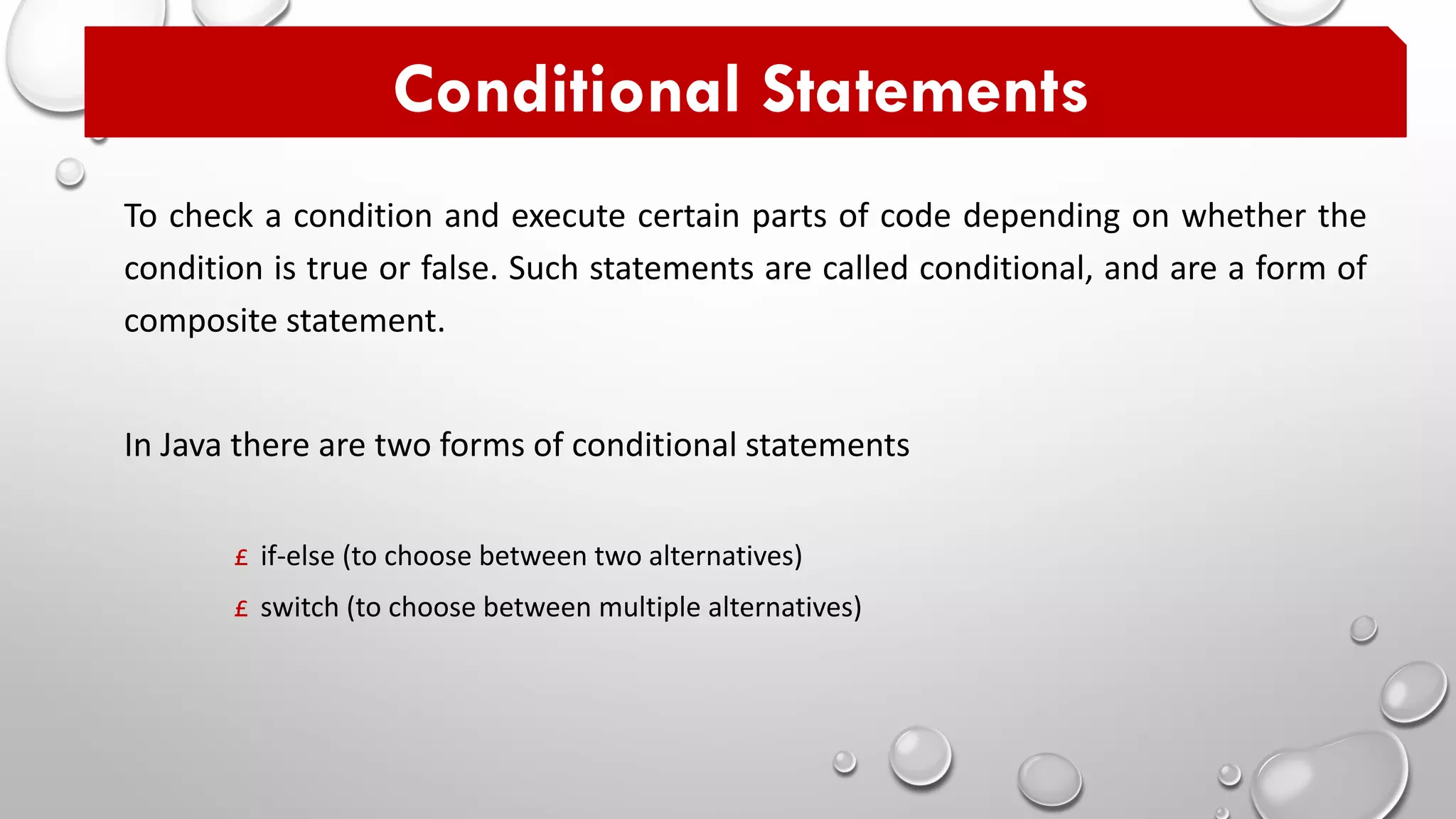 To check a condition and execute certain parts of code depending on whether the
condition is true or false. Such statements are called conditional, and are a form of
composite statement.
Conditional Statements
In Java there are two forms of conditional statements
£ if-else (to choose between two alternatives)
£ switch (to choose between multiple alternatives)
 