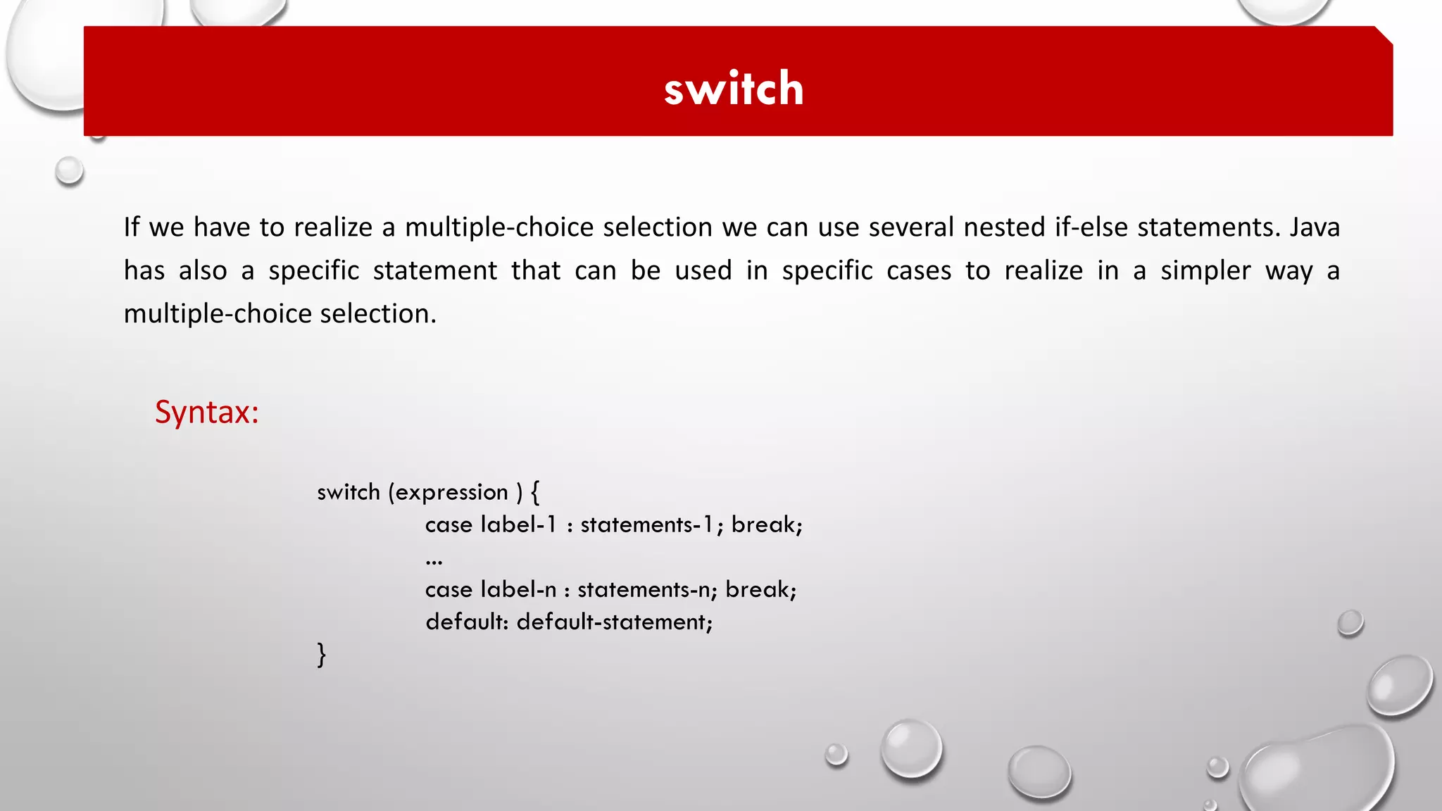 If we have to realize a multiple-choice selection we can use several nested if-else statements. Java
has also a specific statement that can be used in specific cases to realize in a simpler way a
multiple-choice selection.
switch
switch (expression ) {
case label-1 : statements-1; break;
...
case label-n : statements-n; break;
default: default-statement;
}
Syntax:
 