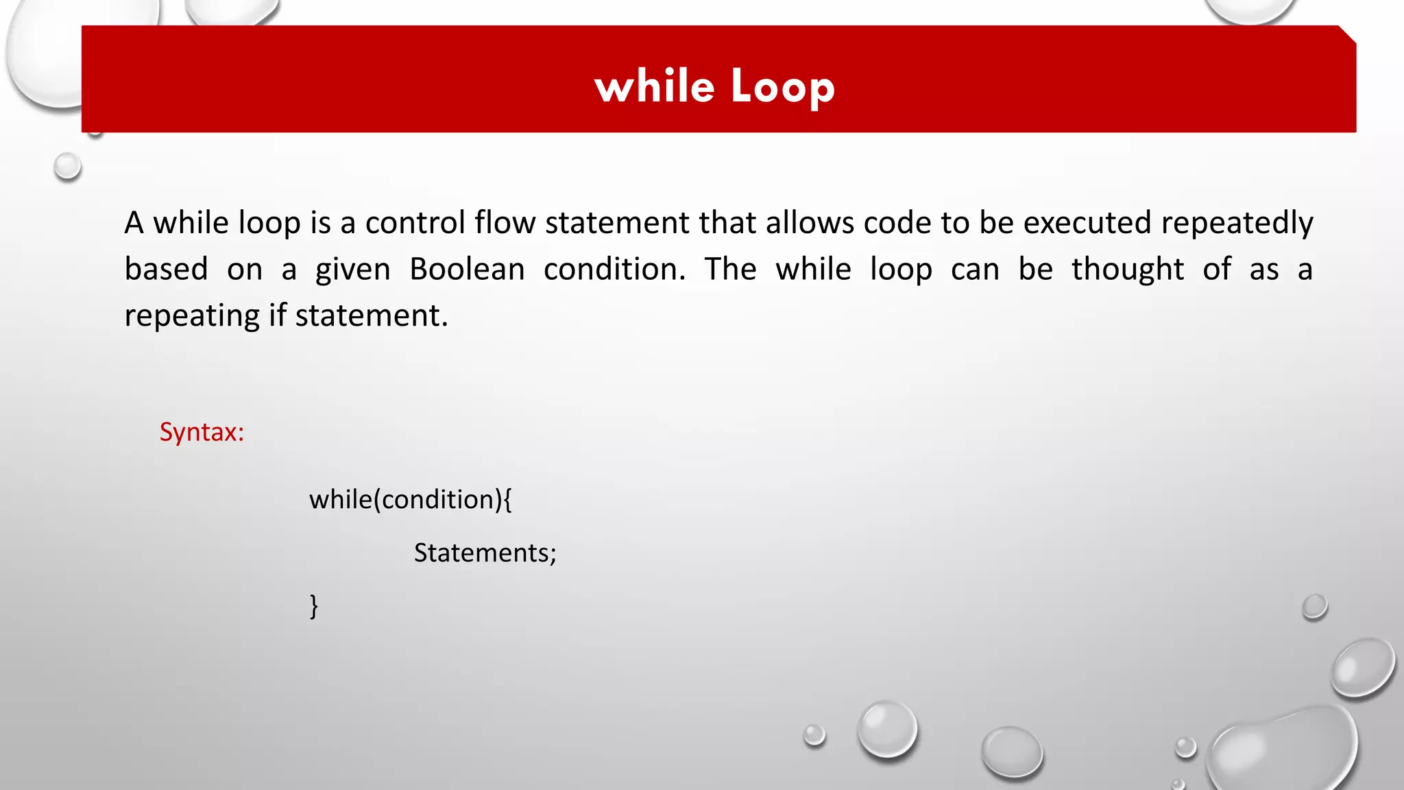 A while loop is a control flow statement that allows code to be executed repeatedly
based on a given Boolean condition. The while loop can be thought of as a
repeating if statement.
while Loop
while(condition){
Statements;
}
Syntax:
 
