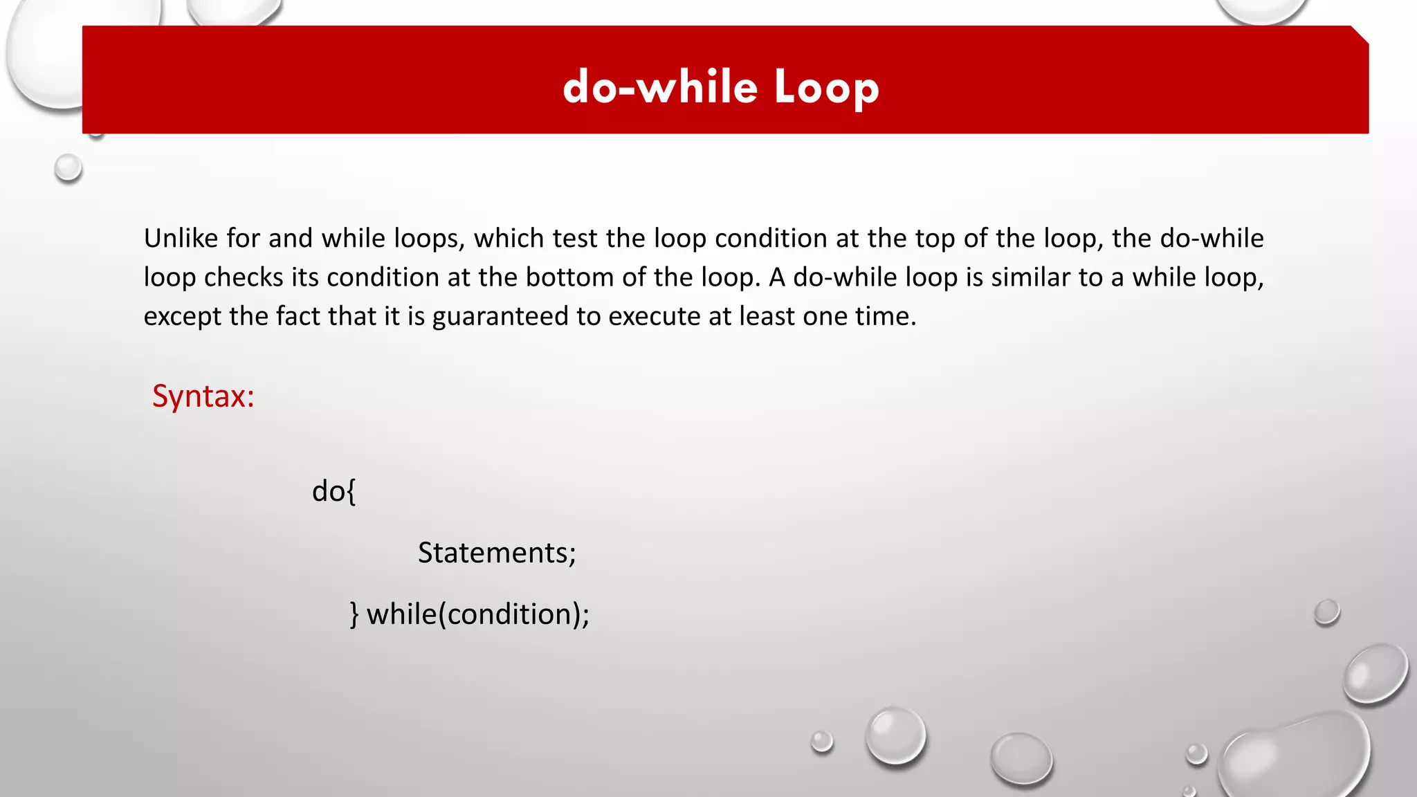 Unlike for and while loops, which test the loop condition at the top of the loop, the do-while
loop checks its condition at the bottom of the loop. A do-while loop is similar to a while loop,
except the fact that it is guaranteed to execute at least one time.
do-while Loop
do{
Statements;
} while(condition);
Syntax:
 