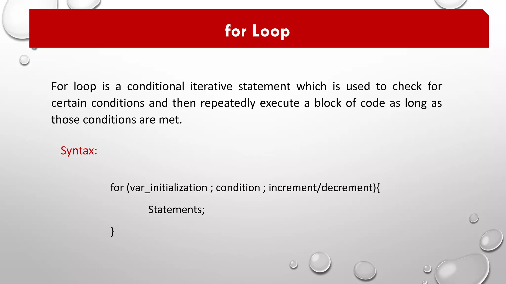 For loop is a conditional iterative statement which is used to check for
certain conditions and then repeatedly execute a block of code as long as
those conditions are met.
for Loop
for (var_initialization ; condition ; increment/decrement){
Statements;
}
Syntax:
 