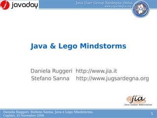 Java & Lego Mindstorms
            L
            o
                 Daniela Ruggeri http://www.jia.it
                 Stefano Sanna http://www.jugsardegna.org




Daniela Ruggeri, Stefano Sanna, Java e Lego Mindstorms.
                                                            1
Cagliari, 25 Novembre 2006