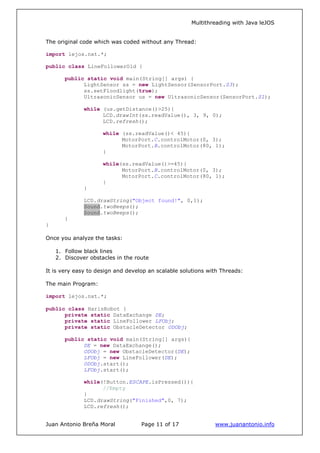 Multithreading with Java leJOS
Juan Antonio Breña Moral Page 11 of 17 www.juanantonio.info
The original code which was coded without any Thread:
import lejos.nxt.*;
public class LineFollowerOld {
public static void main(String[] args) {
LightSensor ss = new LightSensor(SensorPort.S3);
ss.setFloodlight(true);
UltrasonicSensor us = new UltrasonicSensor(SensorPort.S1);
while (us.getDistance()>25){
LCD.drawInt(ss.readValue(), 3, 9, 0);
LCD.refresh();
while (ss.readValue()< 45){
MotorPort.C.controlMotor(0, 3);
MotorPort.B.controlMotor(80, 1);
}
while(ss.readValue()>=45){
MotorPort.B.controlMotor(0, 3);
MotorPort.C.controlMotor(80, 1);
}
}
LCD.drawString("Object found!", 0,1);
Sound.twoBeeps();
Sound.twoBeeps();
}
}
Once you analyze the tasks:
1. Follow black lines
2. Discover obstacles in the route
It is very easy to design and develop an scalable solutions with Threads:
The main Program:
import lejos.nxt.*;
public class HarisRobot {
private static DataExchange DE;
private static LineFollower LFObj;
private static ObstacleDetector ODObj;
public static void main(String[] args){
DE = new DataExchange();
ODObj = new ObstacleDetector(DE);
LFObj = new LineFollower(DE);
ODObj.start();
LFObj.start();
while(!Button.ESCAPE.isPressed()){
//Empty
}
LCD.drawString("Finished",0, 7);
LCD.refresh();
 
