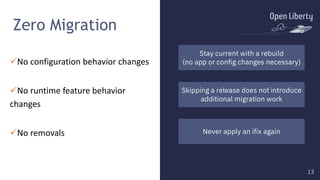 13
13
Zero Migration
üNo configuration behavior changes
üNo runtime feature behavior
changes
üNo removals Never apply an ifix again
Skipping a release does not introduce
additional migration work
Stay current with a rebuild
(no app or config changes necessary)
 