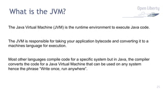 25
What is the JVM?
The Java Virtual Machine (JVM) is the runtime environment to execute Java code.
The JVM is responsible for taking your application bytecode and converting it to a
machines language for execution.
Most other languages compile code for a specific system but in Java, the compiler
converts the code for a Java Virtual Machine that can be used on any system
hence the phrase “Write once, run anywhere”.
 