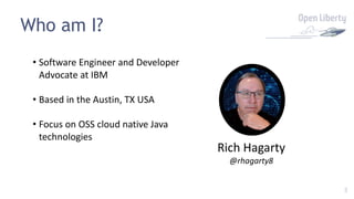3
Who am I?
• Software Engineer and Developer
Advocate at IBM
• Based in the Austin, TX USA
• Focus on OSS cloud native Java
technologies
Rich Hagarty
@rhagarty8
 