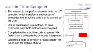 28
Just-in-Time Compiler
Class Loader
Bytecode Verifier
Interpreter JIT
Java Bytecode
JVM
• The answer to the performance issue is the JIT
compiler, which transforms sequences of
bytecodes into machine code that is cached by
the JVM
• Unit of compilation is a method. To save
overhead, only “hot” methods are compiled
• Compiled native machine code executes 10x
faster than a bytecode-by-bytecode interpreter
• Generated code is saved in a "code cache" for
future use for lifetime of JVM OS
Hardware
 