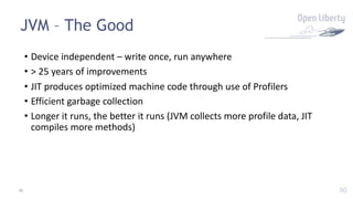 30
JVM – The Good
30
• Device independent – write once, run anywhere
• > 25 years of improvements
• JIT produces optimized machine code through use of Profilers
• Efficient garbage collection
• Longer it runs, the better it runs (JVM collects more profile data, JIT
compiles more methods)
 