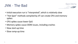 31
JVM – The Bad
31
• Initial execution run is “interpreted”, which is relatively slow
• “Hot Spot” methods compiled by JIT can create CPU and memory
spikes
• CPU spikes cause lower QoS
• Memory spikes cause OOM issues, including crashes
• Slow start-up time
• Slow ramp-up time
 