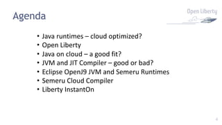 4
Agenda
• Java runtimes – cloud optimized?
• Open Liberty
• Java on cloud – a good fit?
• JVM and JIT Compiler – good or bad?
• Eclipse OpenJ9 JVM and Semeru Runtimes
• Semeru Cloud Compiler
• Liberty InstantOn
 