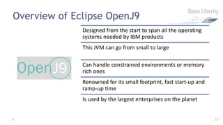 37
Overview of Eclipse OpenJ9
Designed from the start to span all the operating
systems needed by IBM products
This JVM can go from small to large
Can handle constrained environments or memory
rich ones
Renowned for its small footprint, fast start-up and
ramp-up time
Is used by the largest enterprises on the planet
37
 