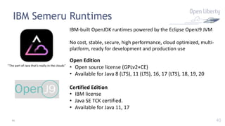 40
IBM Semeru Runtimes
“The part of Java that’s really in the clouds”
IBM-built OpenJDK runtimes powered by the Eclipse OpenJ9 JVM
No cost, stable, secure, high performance, cloud optimized, multi-
platform, ready for development and production use
Open Edition
• Open source license (GPLv2+CE)
• Available for Java 8 (LTS), 11 (LTS), 16, 17 (LTS), 18, 19, 20
Certified Edition
• IBM license
• Java SE TCK certified.
• Available for Java 11, 17
40
 