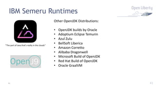 41
IBM Semeru Runtimes
“The part of Java that’s really in the clouds”
Other OpenJDK Distributions:
• OpenJDK builds by Oracle
• Adoptium Eclipse Temurin
• Azul Zulu
• BellSoft Liberica
• Amazon Corretto
• Alibaba Dragonwell
• Microsoft Build of OpenJDK
• Red Hat Build of OpenJDK
• Oracle GraalVM
41
 