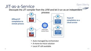 43
JIT-as-a-Service
Decouple the JIT compiler from the JVM and let it run as an independent
process
Offload JIT
compilation to
remote process
Remote
JIT
Remote
JIT
JVM
JIT
JVM
JIT
Kubernetes
Control Plane
Treat JIT
compilation as a
cloud service
• Auto-managed by orchestrator
• A mono-to-micro solution
• Local JIT still available
43
 
