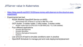 46
JITServer value in Kubernetes
• https://blog.openj9.org/2021/10/20/save-money-with-jitserver-on-the-cloud-an-aws-
experiment/
• Experimental test bed
o ROSA (RedHat OpenShift Service on AWS)
• Demonstrate that JITServer is not tied to IBM HW or SW
o OCP cluster: 3 master nodes, 2 infra nodes, 3 worker nodes
• Worker nodes have 8 vCPUs and 16 GB RAM (only ~12.3 GB available)
o Four different applications
• AcmeAir Microservices
• AcmeAir Monolithic
• Petclinic (Springboot framework)
• Quarkus
o Low amount of load to simulate conditions seen in practice
o OpenShift Scheduler to manage pod and node deployments/placement
46
 