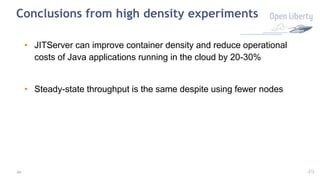 49
Conclusions from high density experiments
• JITServer can improve container density and reduce operational
costs of Java applications running in the cloud by 20-30%
• Steady-state throughput is the same despite using fewer nodes
49
 