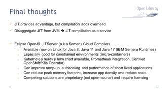 52
Final thoughts
• JIT provides advantage, but compilation adds overhead
• Disaggregate JIT from JVM è JIT compilation as a service
• Eclipse OpenJ9 JITServer (a.k.a Semeru Cloud Compiler)
o Available now on Linux for Java 8, Java 11 and Java 17 (IBM Semeru Runtimes)
o Especially good for constrained environments (micro-containers)
o Kubernetes ready (Helm chart available, Prometheus integration, Certified
OpenShift/K8s Operator)
o Can improve ramp-up, autoscaling and performance of short lived applications
o Can reduce peak memory footprint, increase app density and reduce costs
o Competing solutions are proprietary (not open-source) and require licensing
52
 