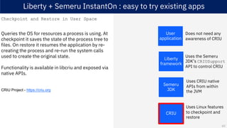 Liberty + Semeru InstantOn : easy to try existing apps
Checkpoint and Restore in User Space
Queries the OS for resources a process is using. At
checkpoint it saves the state of the process tree to
files. On restore it resumes the application by re-
creating the process and re-run the system calls
used to create the original state.
Functionality is available in libcriu and exposed via
native APIs.
CRIU Project - https://criu.org
Semeru
JDK
CRIU
Liberty
framework
User
application
Uses the Semeru
JDK’s CRIUSupport
API to control CRIU
Uses CRIU native
APIs from within
the JVM
Does not need any
awareness of CRIU
Uses Linux features
to checkpoint and
restore
60
 