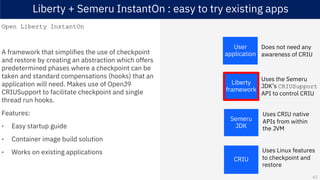 Liberty + Semeru InstantOn : easy to try existing apps
Open Liberty InstantOn
A framework that simplifies the use of checkpoint
and restore by creating an abstraction which offers
predetermined phases where a checkpoint can be
taken and standard compensations (hooks) that an
application will need. Makes use of OpenJ9
CRIUSupport to facilitate checkpoint and single
thread run hooks.
Features:
• Easy startup guide
• Container image build solution
• Works on existing applications
Semeru
JDK
CRIU
Liberty
framework
User
application
Uses the Semeru
JDK’s CRIUSupport
API to control CRIU
Uses CRIU native
APIs from within
the JVM
Does not need any
awareness of CRIU
Uses Linux features
to checkpoint and
restore
62
 