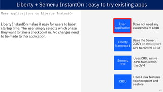 Liberty + Semeru InstantOn : easy to try existing apps
User applications on Liberty InstantOn
Liberty InstantOn makes it easy for users to boost
startup time. The user simply selects which phase
they want to take a checkpoint in. No changes need
to be made to the application.
Semeru
JDK
CRIU
Liberty
framework
User
application
Uses the Semeru
JDK’s CRIUSupport
API to control CRIU
Uses CRIU native
APIs from within
the JVM
Does not need any
awareness of CRIU
Uses Linux features
to checkpoint and
restore
63
 