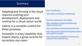 Summary
Adapting and thriving in the cloud
requires evolving your
development, deployment and
runtime for a cloud-native world
Liberty is a versatile runtime for
these purposes
InstantOn is a key capability that
makes Liberty a great runtime for
serverless use cases
– https://openliberty.io
– https://github.com/eclipse-openj9/openj9
– http://ibm.biz/InstantOn_HowToBlog
– https://openliberty.io/blog/2023/06/29/rapid-
startup-instanton.html
– https://openliberty.io/docs/latest/instanton.html
– https://blog.openj9.org/2022/09/26/getting-started-
with-openj9-criu-support
– https://blog.openj9.org/2022/10/14/openj9-criu-
support-a-look-under-the-hood
68
 