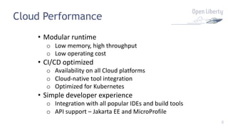 8
Cloud Performance
• Modular runtime
o Low memory, high throughput
o Low operating cost
• CI/CD optimized
o Availability on all Cloud platforms
o Cloud-native tool integration
o Optimized for Kubernetes
• Simple developer experience
o Integration with all popular IDEs and build tools
o API support – Jakarta EE and MicroProfile
 